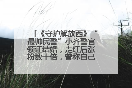 《守护解放西》“最帅民警”小齐警官领证结婚，走红后涨粉数十倍，曾称自己只是普通人