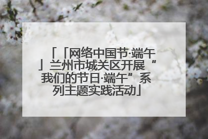 「网络中国节·端午」兰州市城关区开展“我们的节日·端午”系列主题实践活动