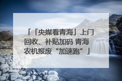 「央媒看青海」上门回收、补贴加码 青海农机报废“加速跑”
