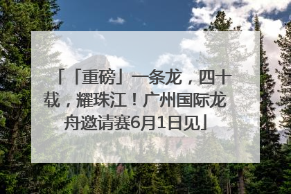 「重磅」一条龙，四十载，耀珠江！广州国际龙舟邀请赛6月1日见