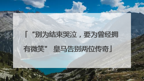 “别为结束哭泣，要为曾经拥有微笑” 皇马告别两位传奇
