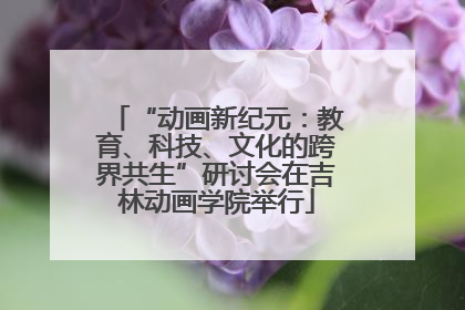 “动画新纪元：教育、科技、文化的跨界共生”研讨会在吉林动画学院举行