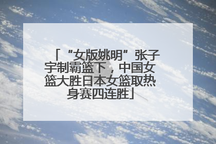 “女版姚明”张子宇制霸篮下，中国女篮大胜日本女篮取热身赛四连胜