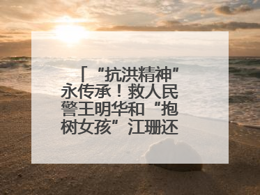 “抗洪精神”永传承！救人民警王明华和“抱树女孩”江珊还原历史瞬间