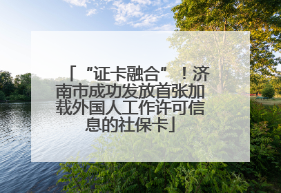 “证卡融合”！济南市成功发放首张加载外国人工作许可信息的社保卡