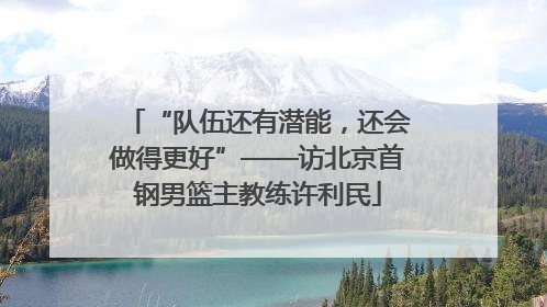 “队伍还有潜能，还会做得更好”——访北京首钢男篮主教练许利民
