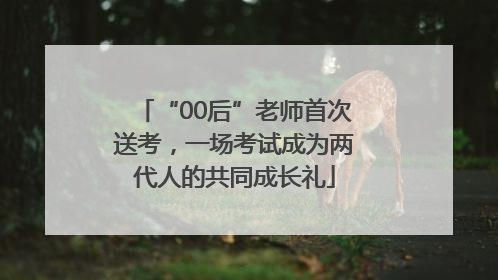 “00后”老师首次送考，一场考试成为两代人的共同成长礼