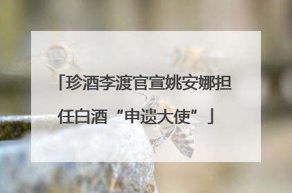 珍酒李渡官宣姚安娜担任白酒“申遗大使”