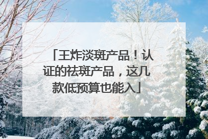 王炸淡斑产品！认证的祛斑产品，这几款低预算也能入