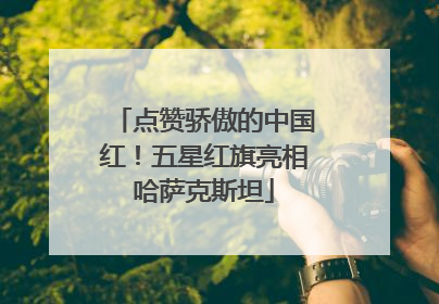 点赞骄傲的中国红！五星红旗亮相哈萨克斯坦