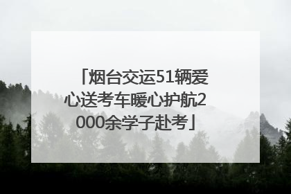 烟台交运51辆爱心送考车暖心护航2000余学子赴考
