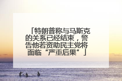 特朗普称与马斯克的关系已经结束，警告他若资助民主党将面临“严重后果”