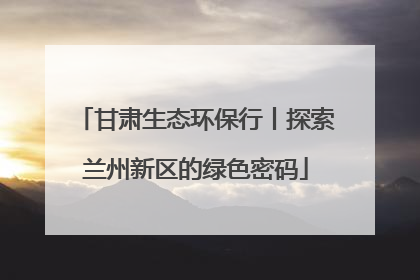 甘肃生态环保行丨探索兰州新区的绿色密码