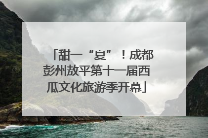 甜一“夏”！成都彭州敖平第十一届西瓜文化旅游季开幕