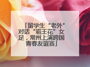 留学生“老外”对话“霸王花”女足，常州上演跨国青春友谊赛