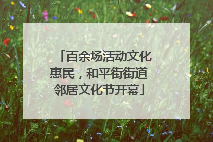 百余场活动文化惠民，和平街街道邻居文化节开幕