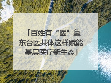 百姓有“医”靠 东台医共体这样赋能基层医疗新生态