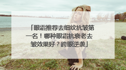 眼霜推荐去细纹抗皱第一名！哪种眼霜抗衰老去皱效果好？跨眼逆袭