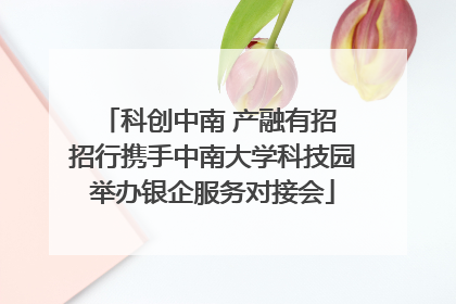 科创中南 产融有招 招行携手中南大学科技园举办银企服务对接会
