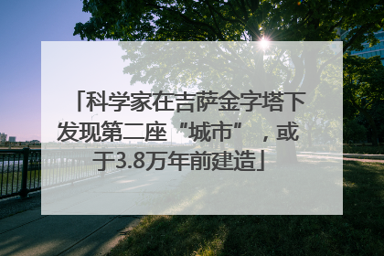 科学家在吉萨金字塔下发现第二座“城市”，或于3.8万年前建造