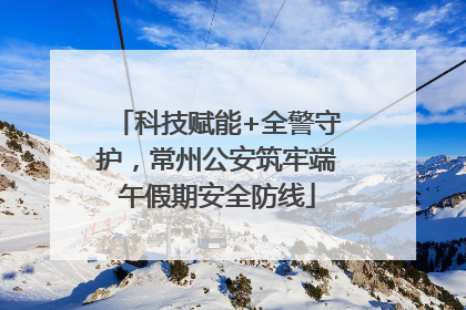 科技赋能+全警守护，常州公安筑牢端午假期安全防线