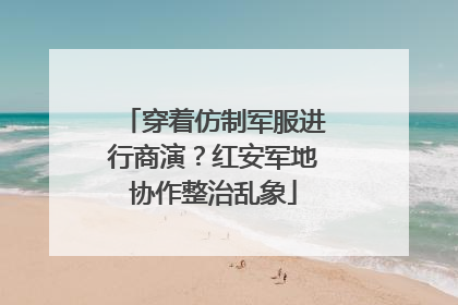 穿着仿制军服进行商演？红安军地协作整治乱象
