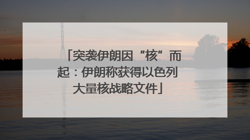 突袭伊朗因“核”而起：伊朗称获得以色列大量核战略文件