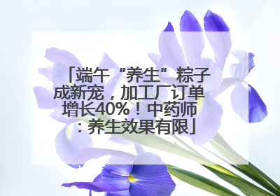 端午“养生”粽子成新宠，加工厂订单增长40%！中药师：养生效果有限