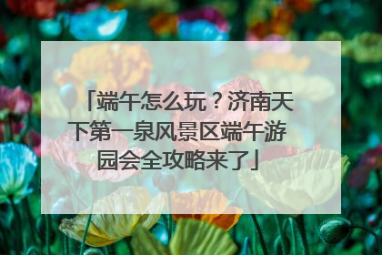 端午怎么玩？济南天下第一泉风景区端午游园会全攻略来了