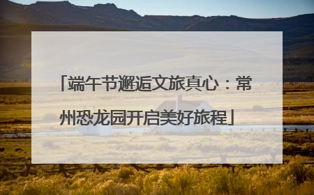 端午节邂逅文旅真心：常州恐龙园开启美好旅程