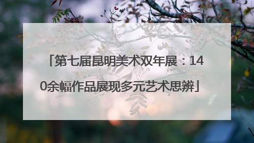 第七届昆明美术双年展：140余幅作品展现多元艺术思辨