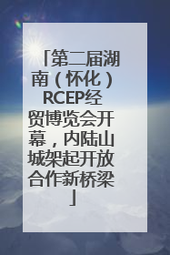 第二届湖南（怀化）RCEP经贸博览会开幕，内陆山城架起开放合作新桥梁