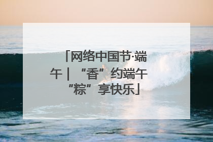网络中国节·端午｜“香”约端午 “粽”享快乐