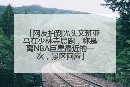 网友拍到光头文班亚马在少林寺晨跑，称是离NBA巨星最近的一次，景区回应