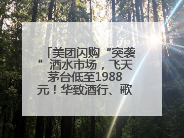 美团闪购“突袭”酒水市场，飞天茅台低至1988元！华致酒行、歌德老酒行等入驻