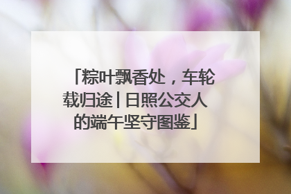 粽叶飘香处，车轮载归途│日照公交人的端午坚守图鉴