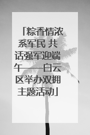 粽香情浓系军民 共话强军迎端午——白云区举办双拥主题活动