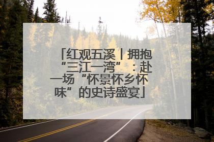 红观五溪丨拥抱“三江一湾”：赴一场“怀景怀乡怀味”的史诗盛宴