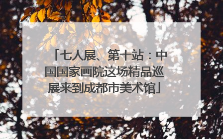 七人展、第十站：中国国家画院这场精品巡展来到成都市美术馆