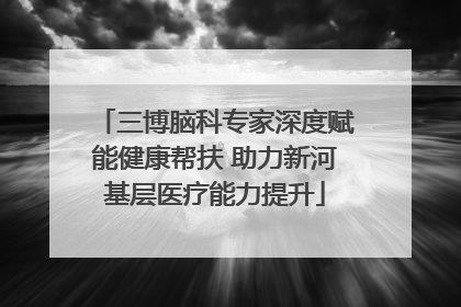 三博脑科专家深度赋能健康帮扶 助力新河基层医疗能力提升