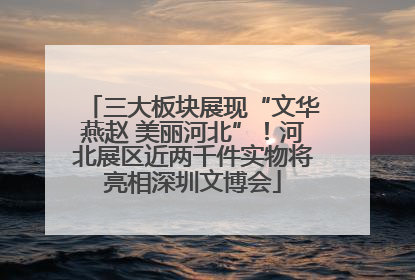 三大板块展现“文华燕赵 美丽河北”！河北展区近两千件实物将亮相深圳文博会