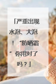 严重出现水泡、大泡！“防晒霜”你用对了吗？
