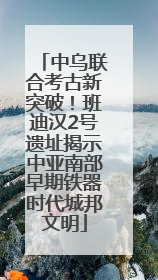中乌联合考古新突破！班迪汉2号遗址揭示中亚南部早期铁器时代城邦文明
