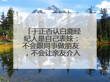 于正否认白鹿经纪人是自己表妹：不会跟同事做朋友，不会让亲友介入到我的工作