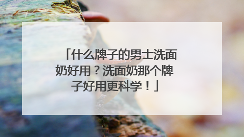 什么牌子的男士洗面奶好用？洗面奶那个牌子好用更科学！