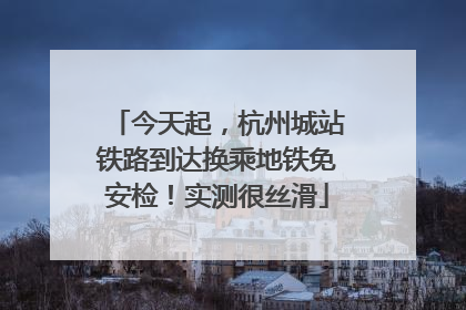今天起，杭州城站铁路到达换乘地铁免安检！实测很丝滑