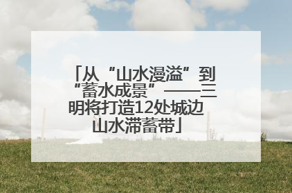 从“山水漫溢”到“蓄水成景”——三明将打造12处城边山水滞蓄带