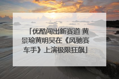 优酷闯出新赛道 黄景瑜黄明昊在《风驰赛车手》上演极限狂飙