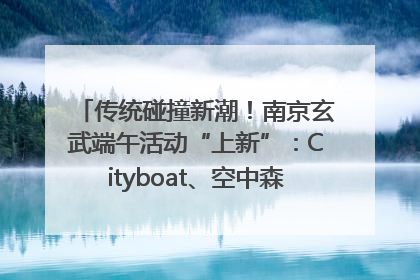 传统碰撞新潮！南京玄武端午活动“上新”：Cityboat、空中森林、骑行市集引热潮