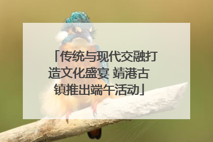 传统与现代交融打造文化盛宴 靖港古镇推出端午活动